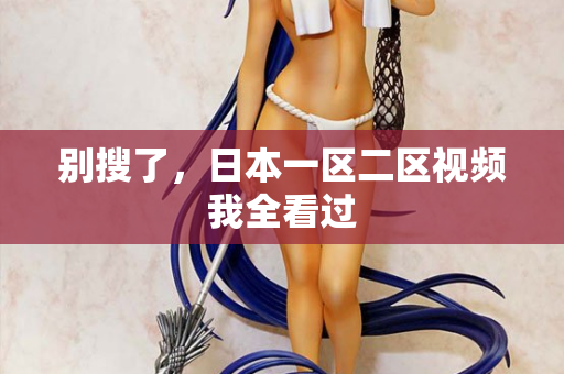别搜了,日本一区二区视频我全看过 别搜了,日本一区二区视频我全看过