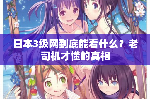 日本3级网到底能看什么?老司机才懂的真相 日本3级网到底能看什么?老司机才懂的真相