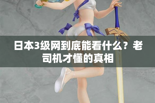 日本3级网到底能看什么?老司机才懂的真相 日本3级网到底能看什么?老司机才懂的真相