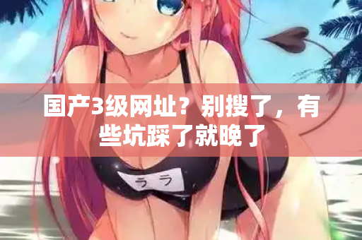 国产3级网址?别搜了,有些坑踩了就晚了 国产3级网址?别搜了,有些坑踩了就晚了