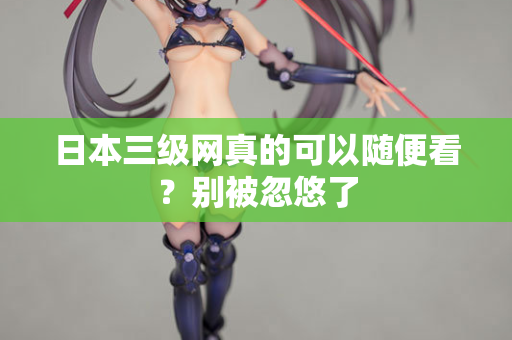 日本三级网真的可以随便看?别被忽悠了 日本三级网真的可以随便看?别被忽悠了