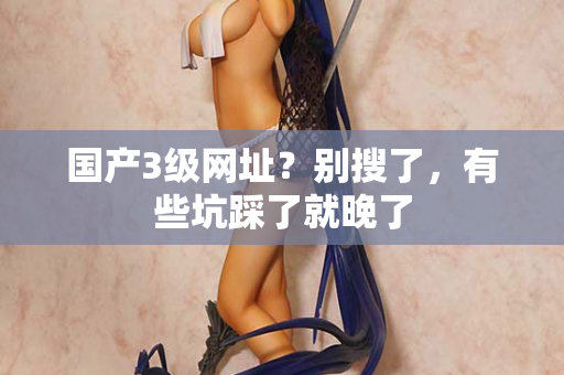 国产3级网址?别搜了,有些坑踩了就晚了 国产3级网址?别搜了,有些坑踩了就晚了