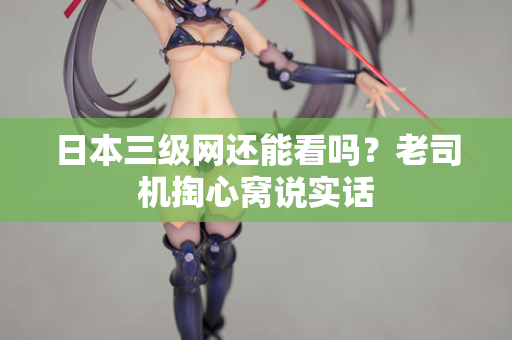 日本三级网还能看吗？老司机掏心窝说实话