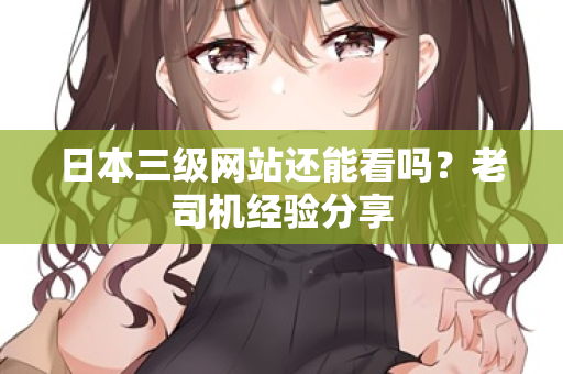 日本三级网站还能看吗?老司机经验分享 日本三级网站还能看吗?老司机经验分享
