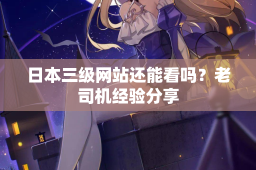 日本三级网站还能看吗?老司机经验分享 日本三级网站还能看吗?老司机经验分享