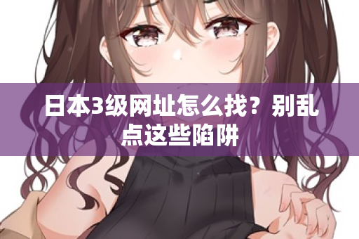 日本3级网址怎么找?别乱点这些陷阱 日本3级网址怎么找?别乱点这些陷阱