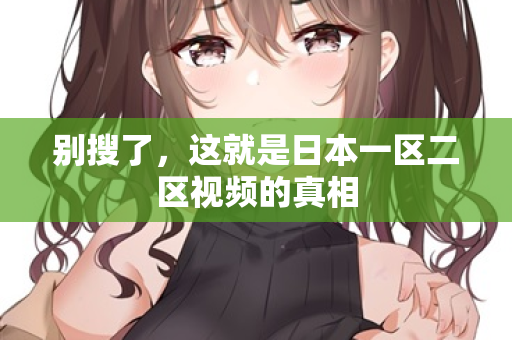 别搜了,这就是日本一区二区视频的真相 别搜了,这就是日本一区二区视频的真相