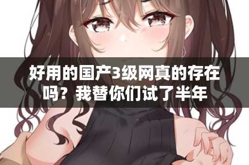 好用的国产3级网真的存在吗?我替你们试了半年 好用的国产3级网真的存在吗?我替你们试了半年