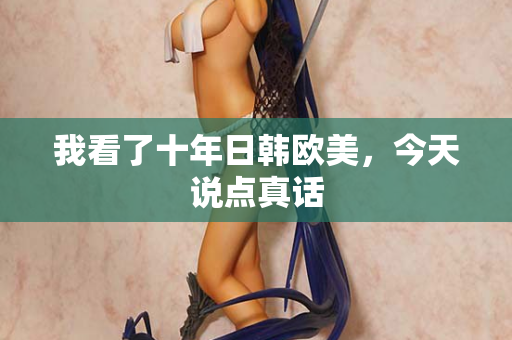 我看了十年日韩欧美，今天说点真话