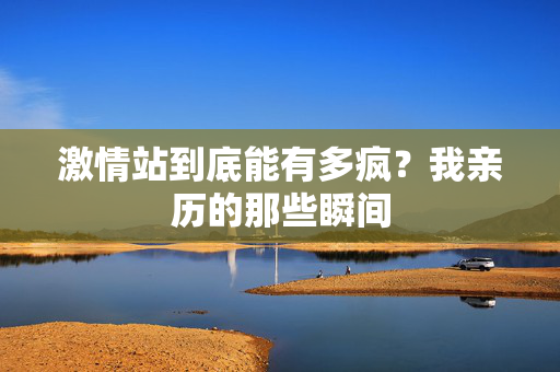 激情站到底能有多疯？我亲历的那些瞬间