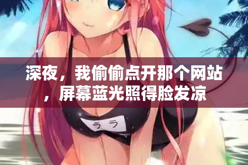 深夜,我偷偷点开那个网站,屏幕蓝光照得脸发凉 深夜,我偷偷点开那个网站,屏幕蓝光照得脸发凉