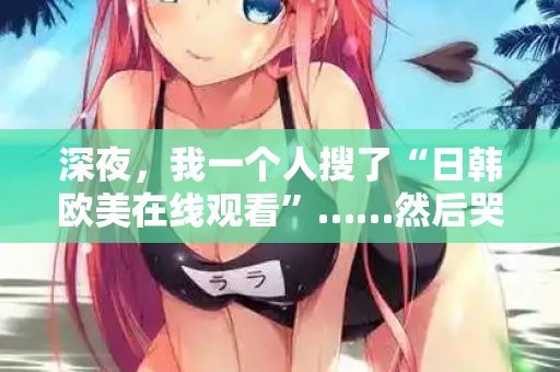深夜，我一个人搜了“日韩欧美在线观看”……然后哭了