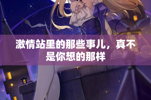 激情站里的那些事儿,真不是你想的那样 激情站里的那些事儿,真不是你想的那样