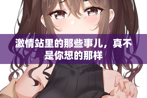 激情站里的那些事儿,真不是你想的那样 激情站里的那些事儿,真不是你想的那样