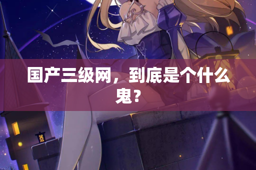 国产三级网，到底是个什么鬼？