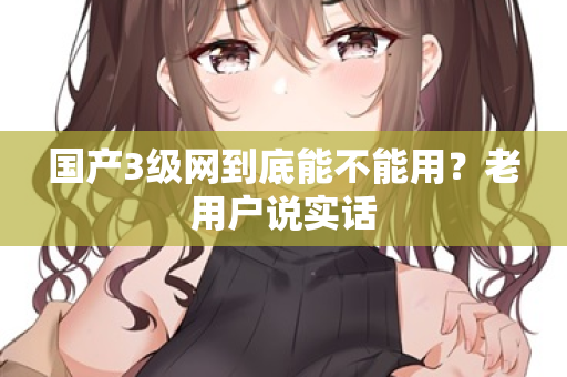 国产3级网到底能不能用？老用户说实话