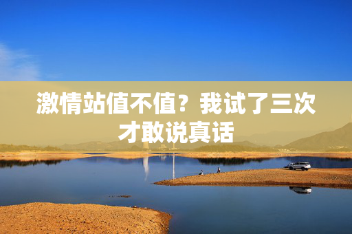 激情站值不值？我试了三次才敢说真话
