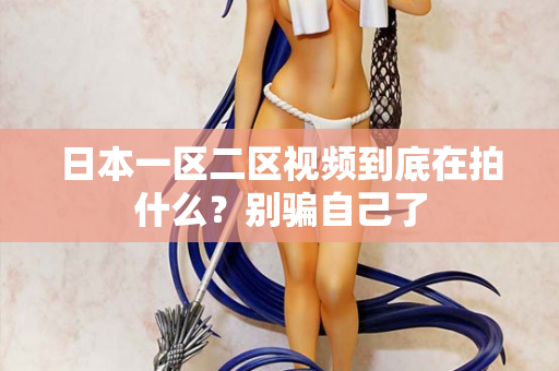 日本一区二区视频到底在拍什么?别骗自己了 日本一区二区视频到底在拍什么?别骗自己了