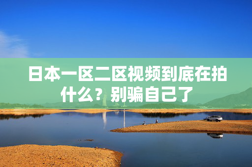 日本一区二区视频到底在拍什么?别骗自己了 日本一区二区视频到底在拍什么?别骗自己了