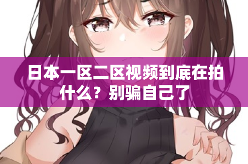 日本一区二区视频到底在拍什么?别骗自己了 日本一区二区视频到底在拍什么?别骗自己了