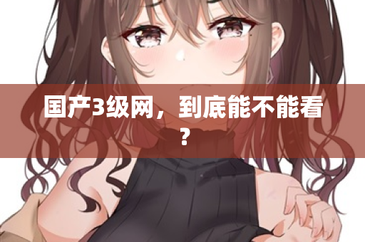 国产3级网,到底能不能看? 国产3级网,到底能不能看?