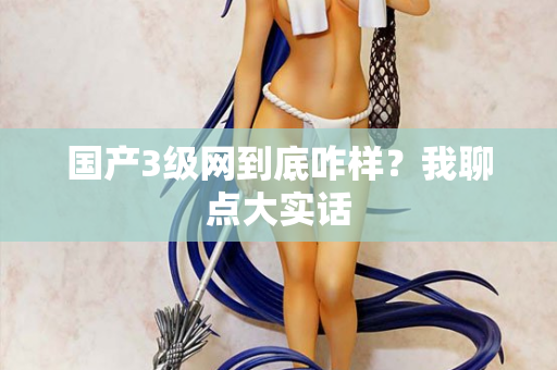 国产3级网到底咋样?我聊点大实话 国产3级网到底咋样?我聊点大实话