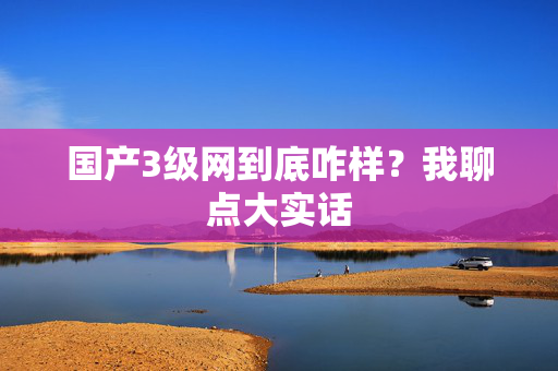 国产3级网到底咋样?我聊点大实话 国产3级网到底咋样?我聊点大实话