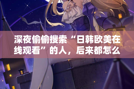 深夜偷偷搜索“日韩欧美在线观看”的人,后来都怎么样了 深夜偷偷搜索“日韩欧美在线观看”的人,后来都怎么样了