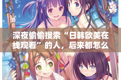 深夜偷偷搜索“日韩欧美在线观看”的人,后来都怎么样了 深夜偷偷搜索“日韩欧美在线观看”的人,后来都怎么样了