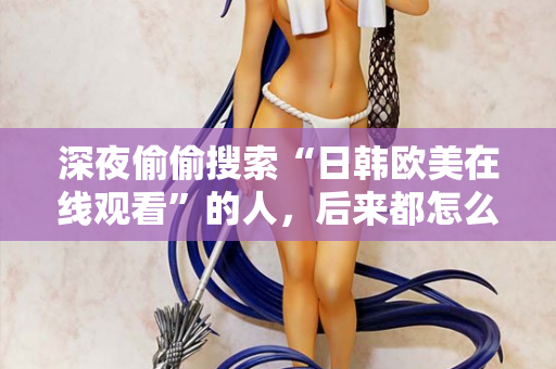 深夜偷偷搜索“日韩欧美在线观看”的人,后来都怎么样了 深夜偷偷搜索“日韩欧美在线观看”的人,后来都怎么样了