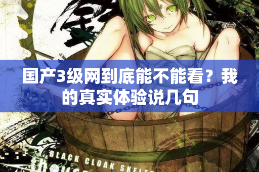 国产3级网到底能不能看？我的真实体验说几句
