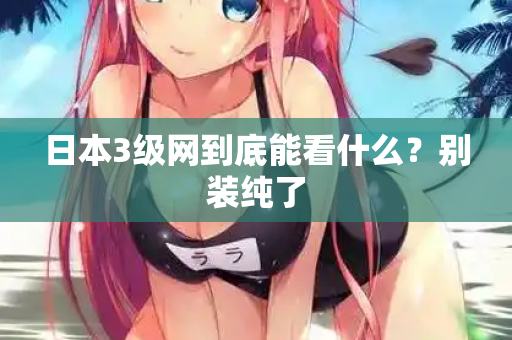日本3级网到底能看什么？别装纯了