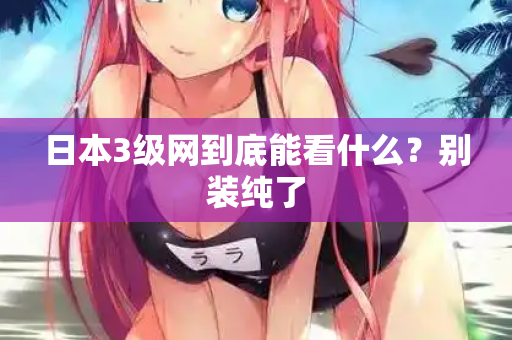 日本3级网到底能看什么？别装纯了