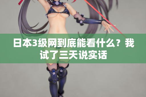 日本3级网到底能看什么？我试了三天说实话