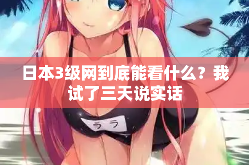 日本3级网到底能看什么？我试了三天说实话