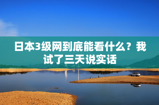 日本3级网到底能看什么？我试了三天说实话