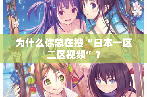为什么你总在搜“日本一区二区视频”？