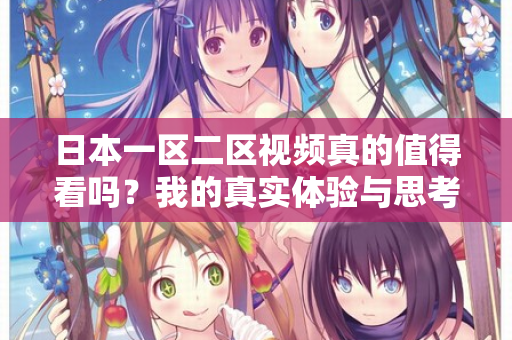日本一区二区视频真的值得看吗?我的真实体验与思考 日本一区二区视频真的值得看吗?我的真实体验与思考