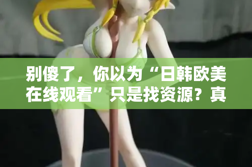别傻了，你以为“日韩欧美在线观看”只是找资源？真相让人沉默