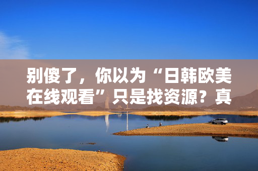 别傻了，你以为“日韩欧美在线观看”只是找资源？真相让人沉默