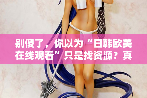 别傻了，你以为“日韩欧美在线观看”只是找资源？真相让人沉默