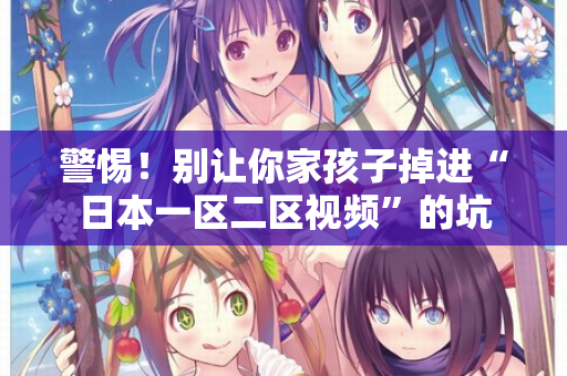 警惕!别让你家孩子掉进“日本一区二区视频”的坑 警惕!别让你家孩子掉进“日本一区二区视频”的坑