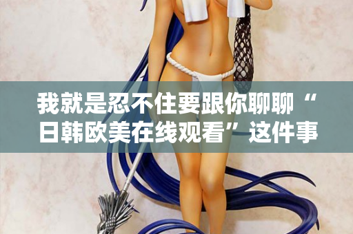 我就是忍不住要跟你聊聊“日韩欧美在线观看”这件事 我就是忍不住要跟你聊聊“日韩欧美在线观看”这件事
