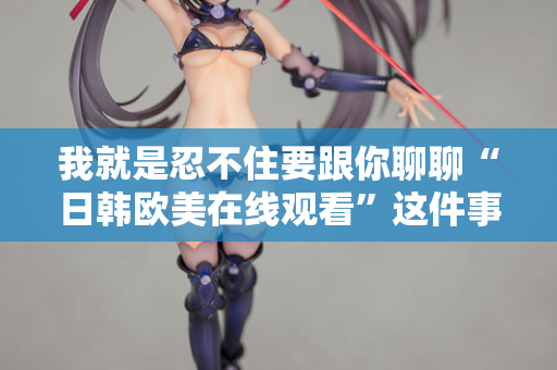 我就是忍不住要跟你聊聊“日韩欧美在线观看”这件事 我就是忍不住要跟你聊聊“日韩欧美在线观看”这件事