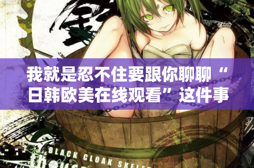 我就是忍不住要跟你聊聊“日韩欧美在线观看”这件事 我就是忍不住要跟你聊聊“日韩欧美在线观看”这件事