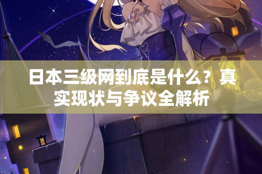 日本三级网到底是什么？真实现状与争议全解析