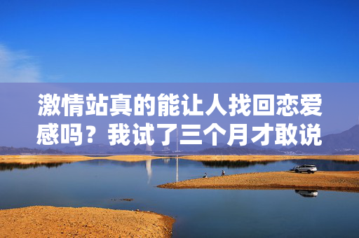 激情站真的能让人找回恋爱感吗?我试了三个月才敢说真话 激情站真的能让人找回恋爱感吗?我试了三个月才敢说真话