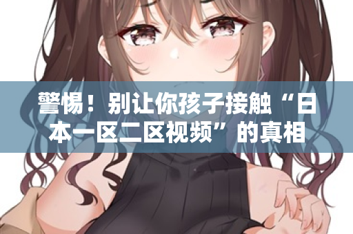 警惕!别让你孩子接触“日本一区二区视频”的真相 警惕!别让你孩子接触“日本一区二区视频”的真相