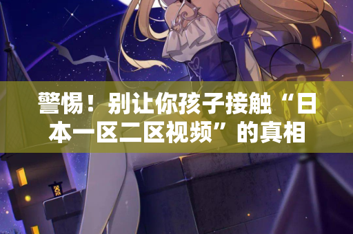 警惕!别让你孩子接触“日本一区二区视频”的真相 警惕!别让你孩子接触“日本一区二区视频”的真相