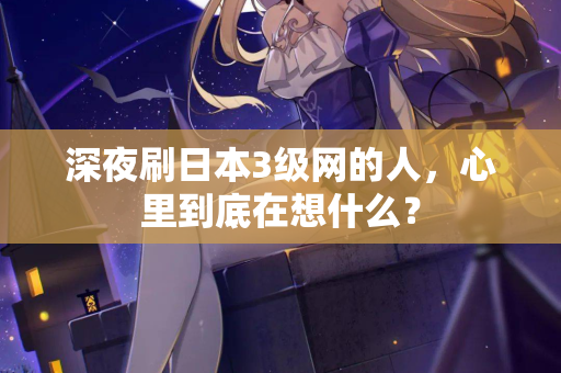 深夜刷日本3级网的人,心里到底在想什么? 深夜刷日本3级网的人,心里到底在想什么?